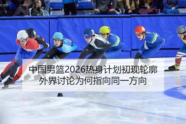 中国男篮2026热身计划初现轮廓 外界讨论为何指向同一方向